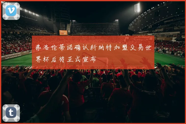 弗洛伦蒂诺确认科纳特加盟交易世界杯后将正式宣布