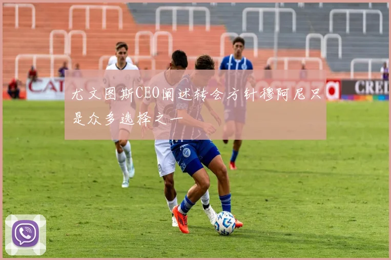 尤文图斯CEO阐述转会方针穆阿尼只是众多选择之一