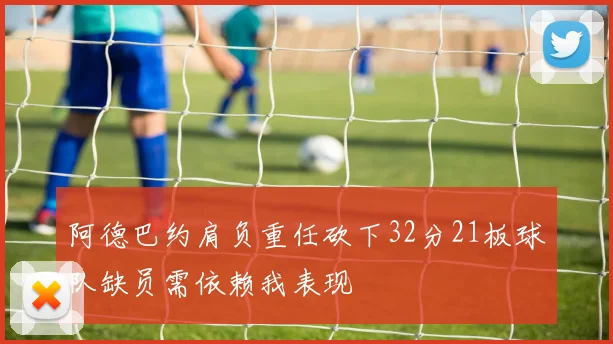 阿德巴约肩负重任砍下32分21板球队缺员需依赖我表现