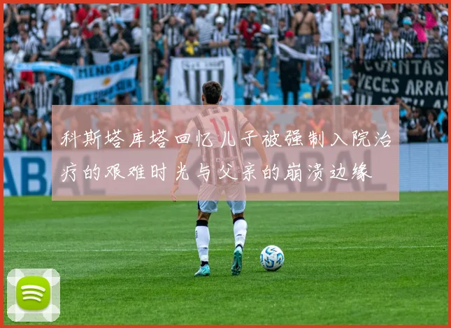 科斯塔库塔回忆儿子被强制入院治疗的艰难时光与父亲的崩溃边缘