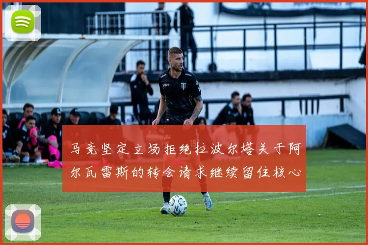 马竞坚定立场拒绝拉波尔塔关于阿尔瓦雷斯的转会请求继续留住核心球员