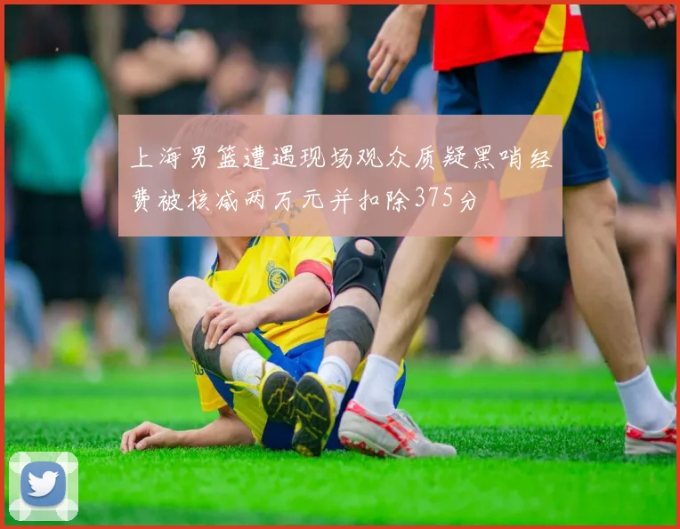 上海男篮遭遇现场观众质疑黑哨经费被核减两万元并扣除375分