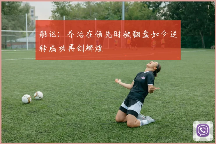 船记：乔治在领先时被翻盘如今逆转成功再创辉煌