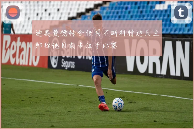 迪奥曼德转会传闻不断科特迪瓦主帅称他目前专注于比赛