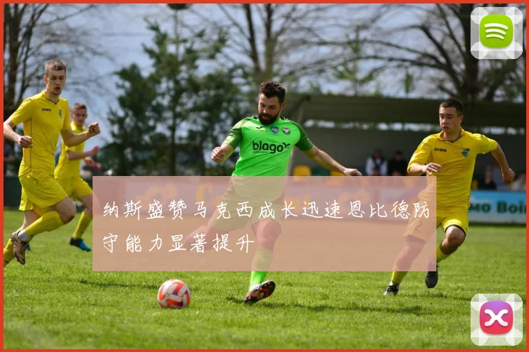 纳斯盛赞马克西成长迅速恩比德防守能力显著提升