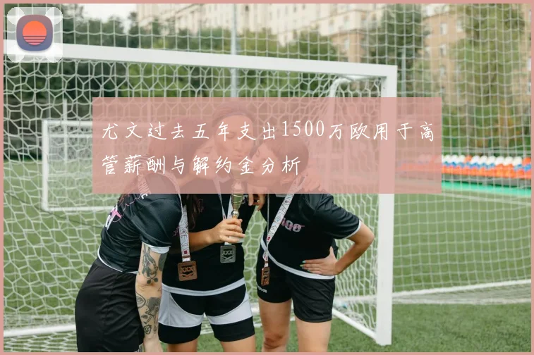 尤文过去五年支出1500万欧用于高管薪酬与解约金分析