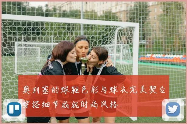 奥利塞的球鞋色彩与球衣完美契合穿搭细节成就时尚风格
