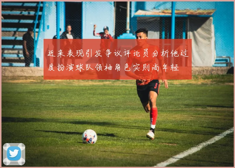 近来表现引发争议评论员分析他过度扮演球队领袖角色实则尚年轻