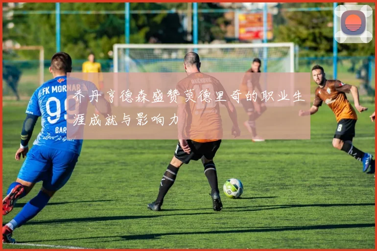 乔丹亨德森盛赞莫德里奇的职业生涯成就与影响力