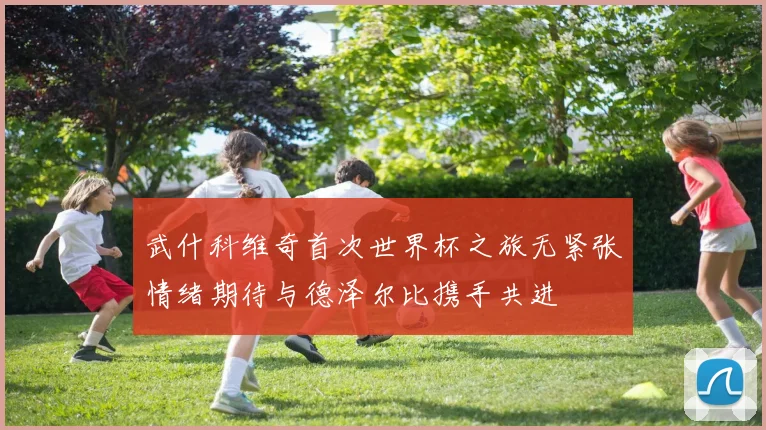 武什科维奇首次世界杯之旅无紧张情绪期待与德泽尔比携手共进