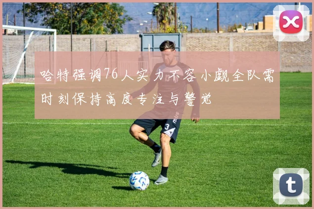 哈特强调76人实力不容小觑全队需时刻保持高度专注与警觉