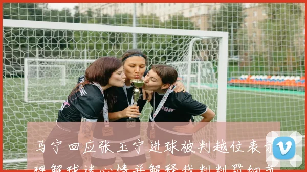 马宁回应张玉宁进球被判越位表示理解球迷心情并解释裁判判罚细节