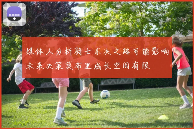 媒体人分析骑士东决之路可能影响未来决策莫布里成长空间有限