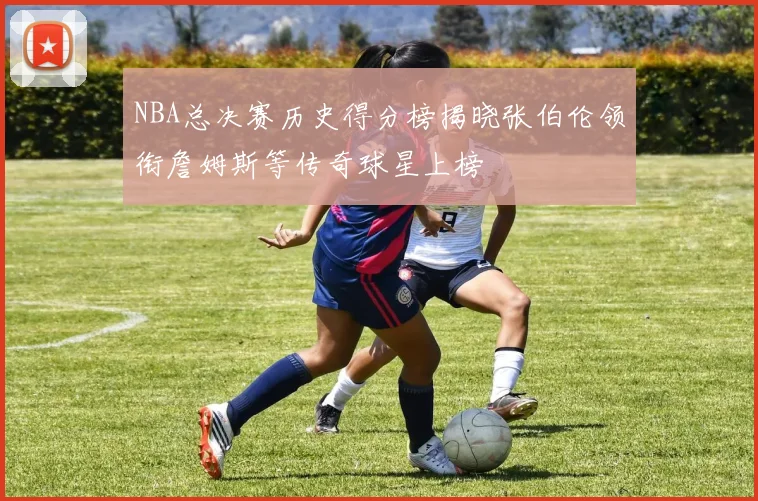 NBA总决赛历史得分榜揭晓张伯伦领衔詹姆斯等传奇球星上榜