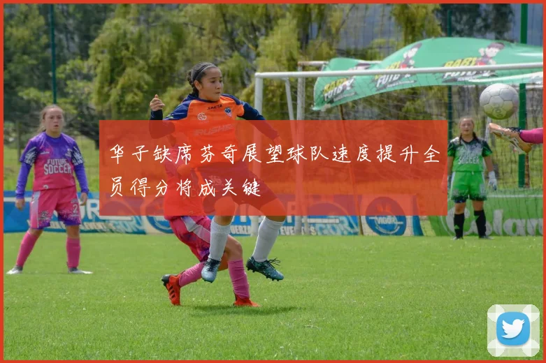 华子缺席芬奇展望球队速度提升全员得分将成关键