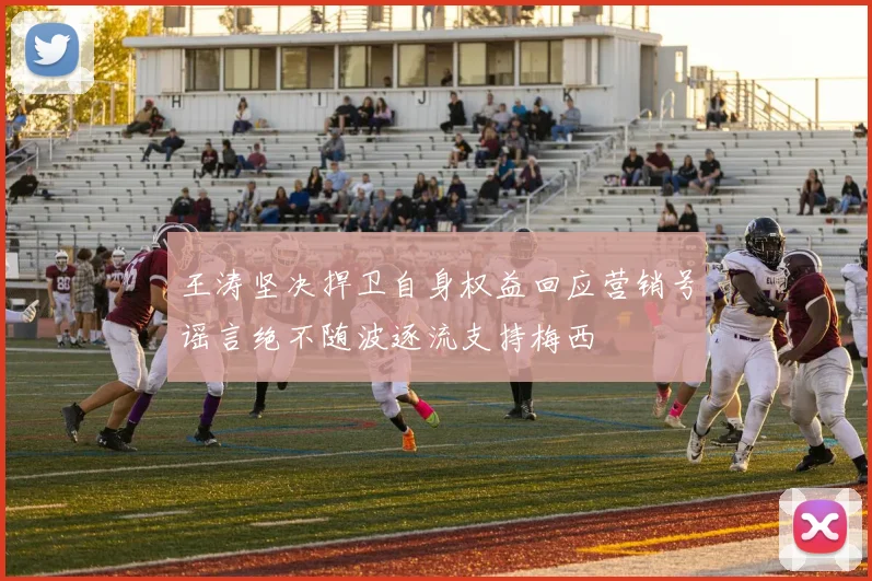 王涛坚决捍卫自身权益回应营销号谣言绝不随波逐流支持梅西