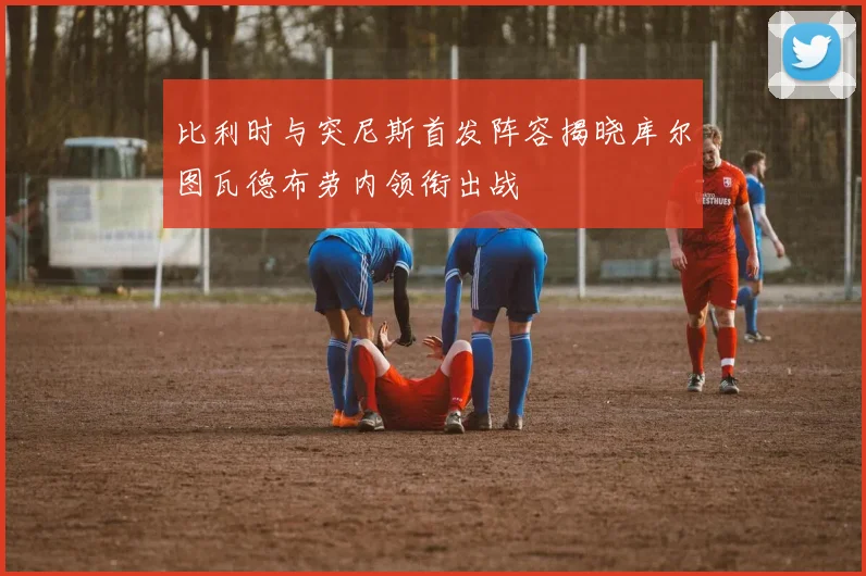 比利时与突尼斯首发阵容揭晓库尔图瓦德布劳内领衔出战
