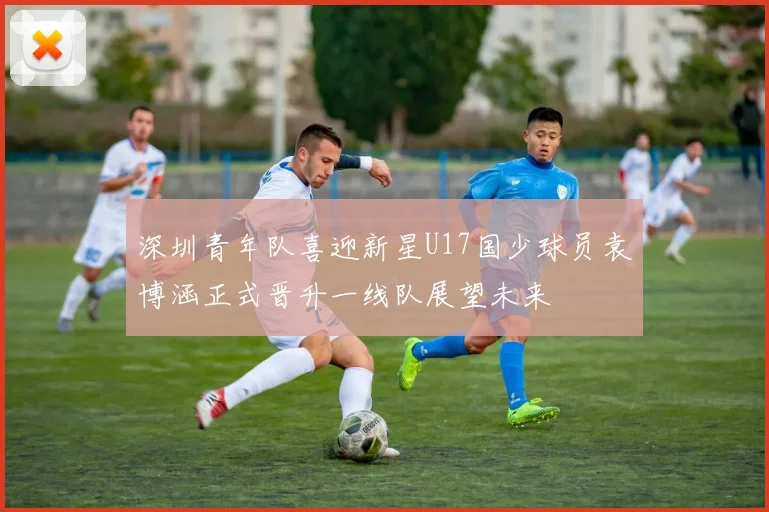 深圳青年队喜迎新星U17国少球员袁博涵正式晋升一线队展望未来