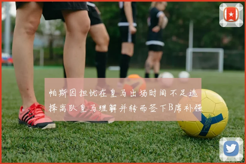 帕斯因担忧在皇马出场时间不足选择离队皇马理解并转而签下B席补强阵容